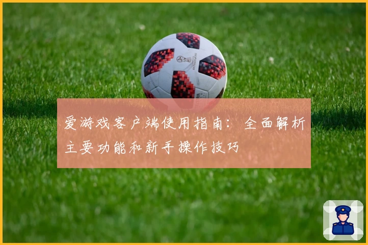 爱游戏客户端使用指南：全面解析主要功能和新手操作技巧