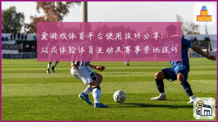 爱游戏体育平台使用技巧分享：一站式体验体育互动及赛事资讯技巧详解